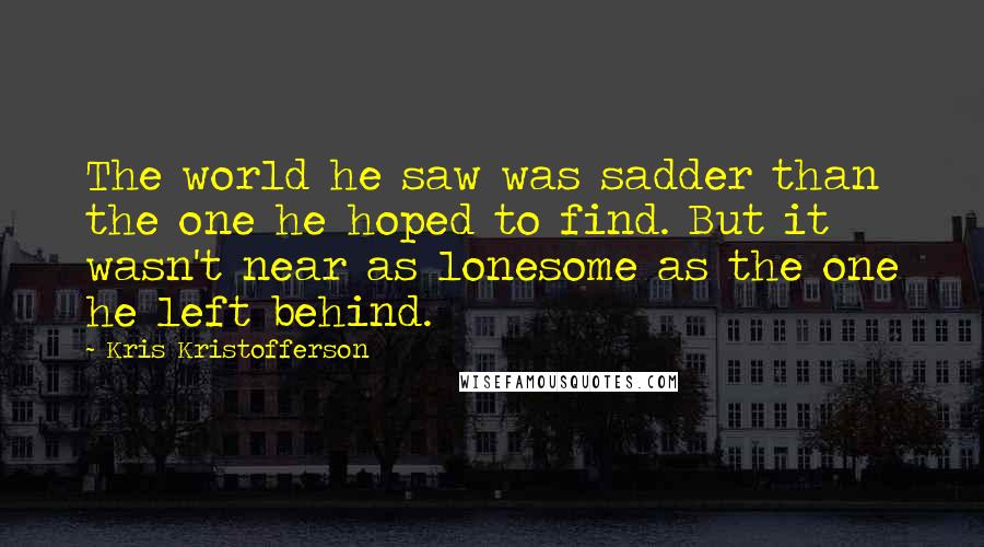 Kris Kristofferson Quotes: The world he saw was sadder than the one he hoped to find. But it wasn't near as lonesome as the one he left behind.