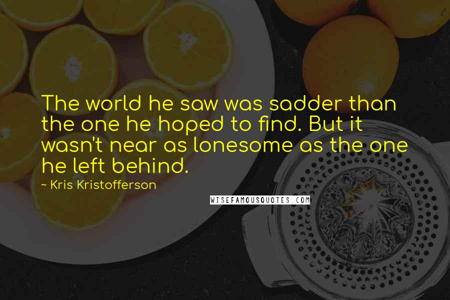 Kris Kristofferson Quotes: The world he saw was sadder than the one he hoped to find. But it wasn't near as lonesome as the one he left behind.