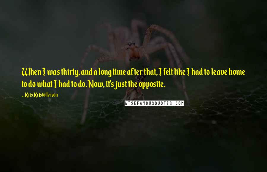 Kris Kristofferson Quotes: When I was thirty, and a long time after that, I felt like I had to leave home to do what I had to do. Now, it's just the opposite.