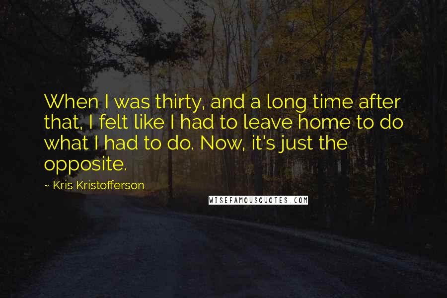 Kris Kristofferson Quotes: When I was thirty, and a long time after that, I felt like I had to leave home to do what I had to do. Now, it's just the opposite.