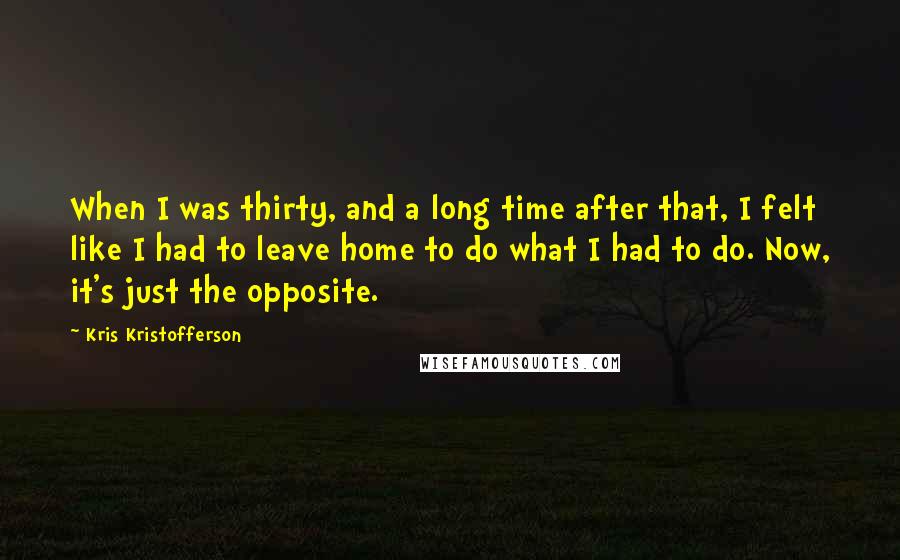 Kris Kristofferson Quotes: When I was thirty, and a long time after that, I felt like I had to leave home to do what I had to do. Now, it's just the opposite.