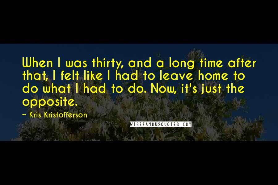 Kris Kristofferson Quotes: When I was thirty, and a long time after that, I felt like I had to leave home to do what I had to do. Now, it's just the opposite.