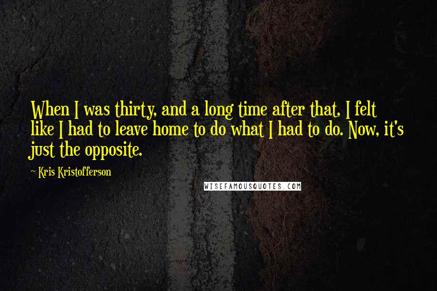 Kris Kristofferson Quotes: When I was thirty, and a long time after that, I felt like I had to leave home to do what I had to do. Now, it's just the opposite.