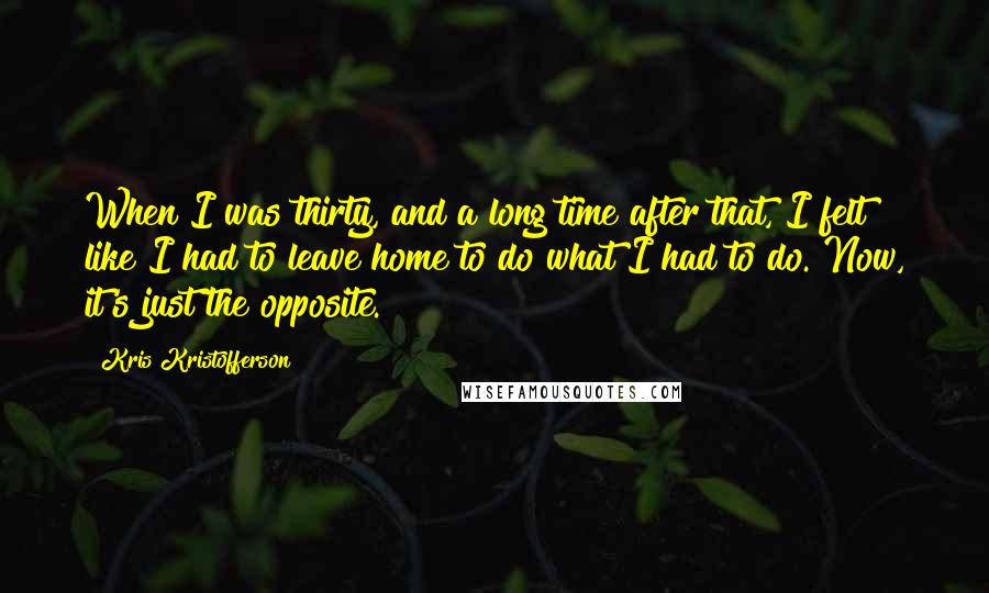 Kris Kristofferson Quotes: When I was thirty, and a long time after that, I felt like I had to leave home to do what I had to do. Now, it's just the opposite.