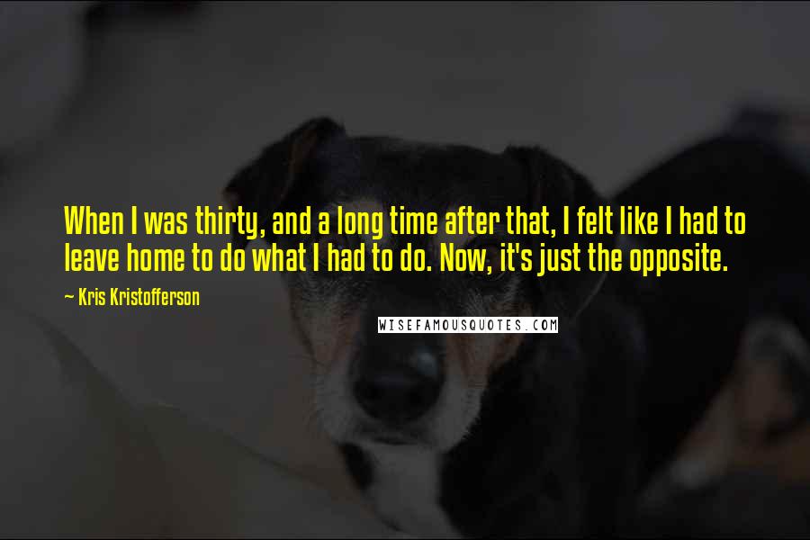 Kris Kristofferson Quotes: When I was thirty, and a long time after that, I felt like I had to leave home to do what I had to do. Now, it's just the opposite.