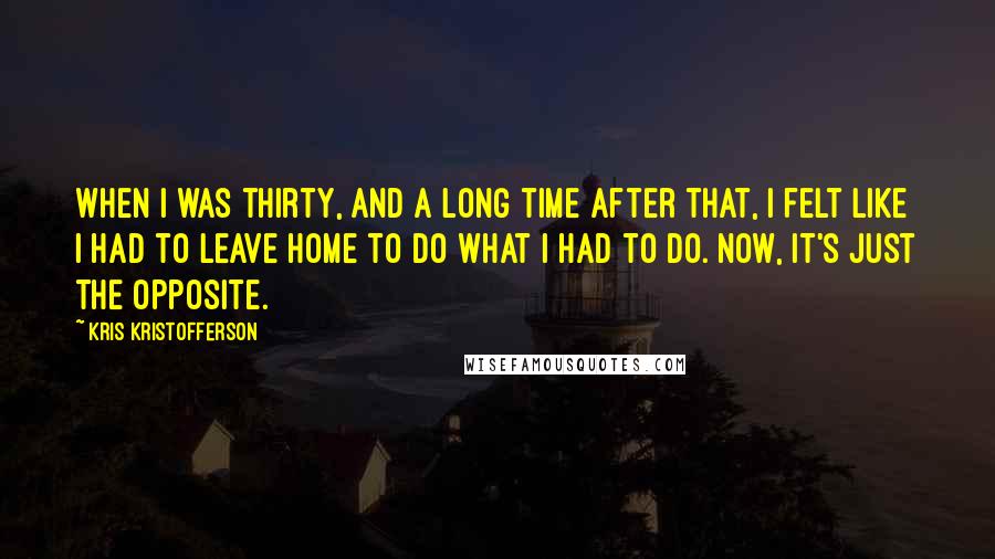 Kris Kristofferson Quotes: When I was thirty, and a long time after that, I felt like I had to leave home to do what I had to do. Now, it's just the opposite.