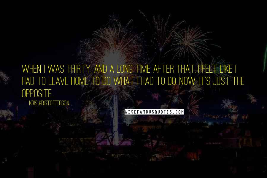 Kris Kristofferson Quotes: When I was thirty, and a long time after that, I felt like I had to leave home to do what I had to do. Now, it's just the opposite.