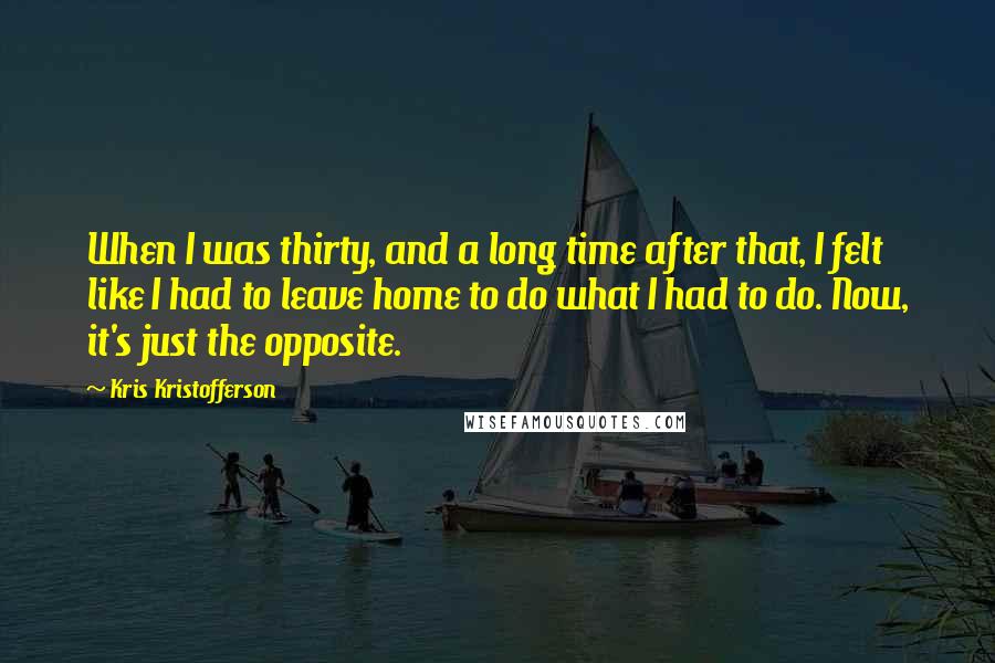 Kris Kristofferson Quotes: When I was thirty, and a long time after that, I felt like I had to leave home to do what I had to do. Now, it's just the opposite.