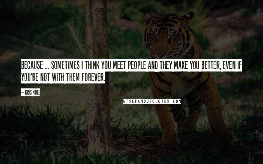 Kris Noel Quotes: Because ... sometimes I think you meet people and they make you better, even if you're not with them forever.