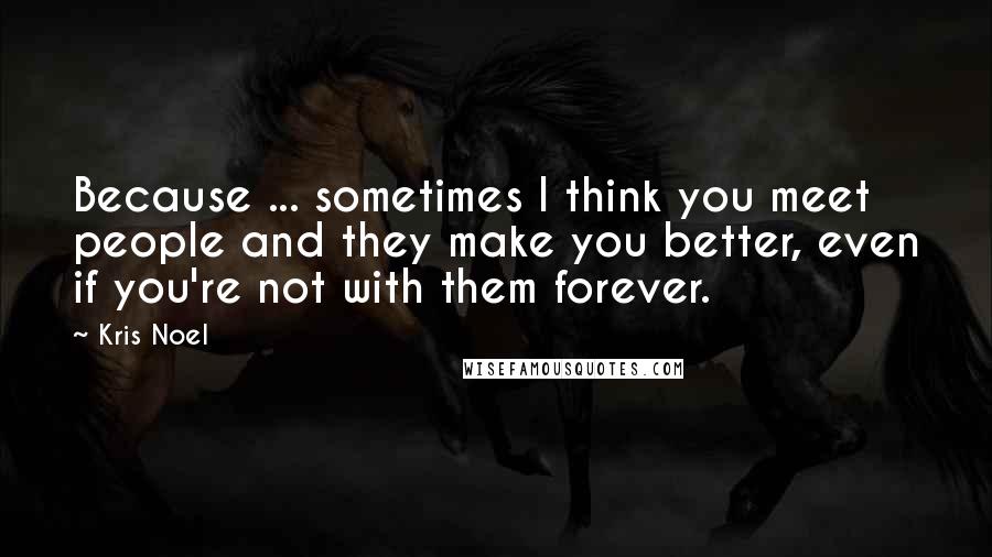 Kris Noel Quotes: Because ... sometimes I think you meet people and they make you better, even if you're not with them forever.