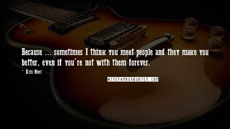 Kris Noel Quotes: Because ... sometimes I think you meet people and they make you better, even if you're not with them forever.