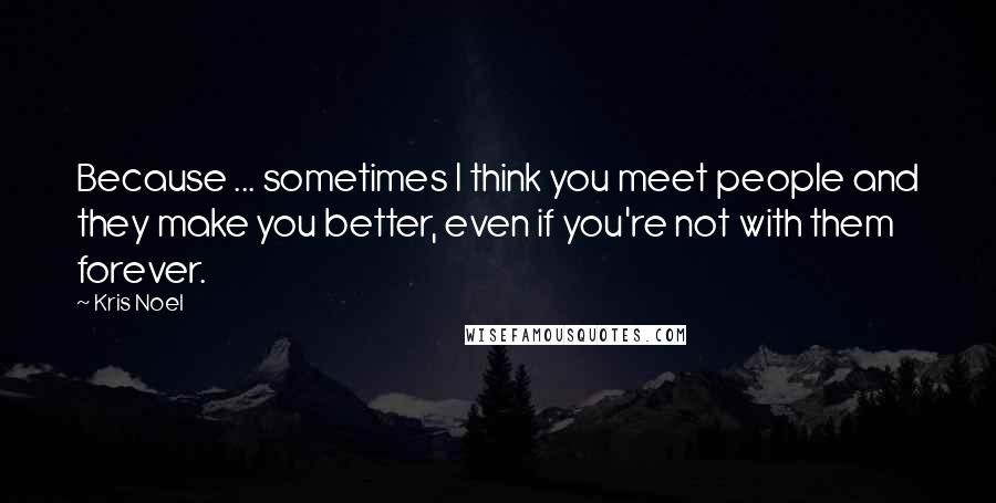 Kris Noel Quotes: Because ... sometimes I think you meet people and they make you better, even if you're not with them forever.