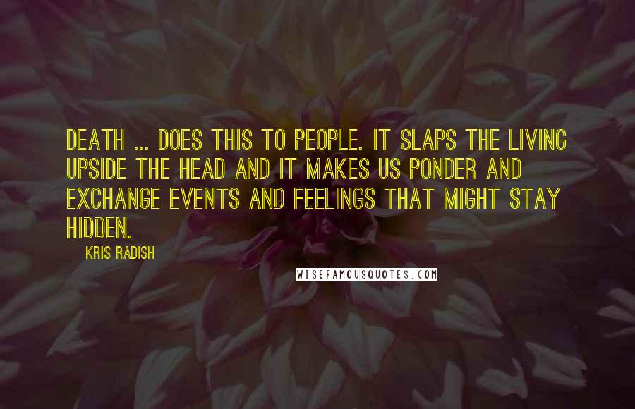 Kris Radish Quotes: Death ... does this to people. It slaps the living upside the head and it makes us ponder and exchange events and feelings that might stay hidden.