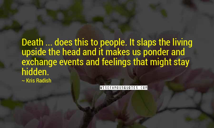 Kris Radish Quotes: Death ... does this to people. It slaps the living upside the head and it makes us ponder and exchange events and feelings that might stay hidden.