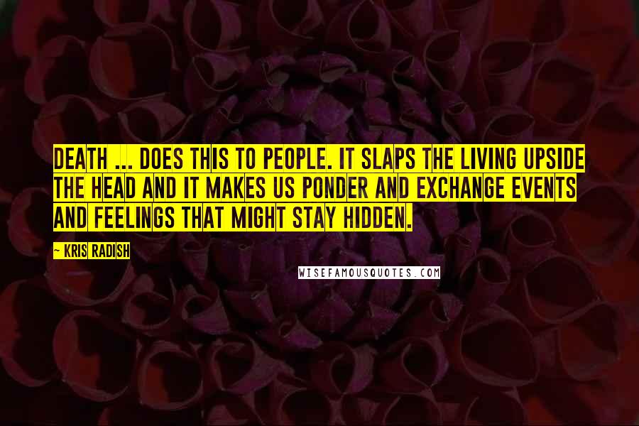 Kris Radish Quotes: Death ... does this to people. It slaps the living upside the head and it makes us ponder and exchange events and feelings that might stay hidden.