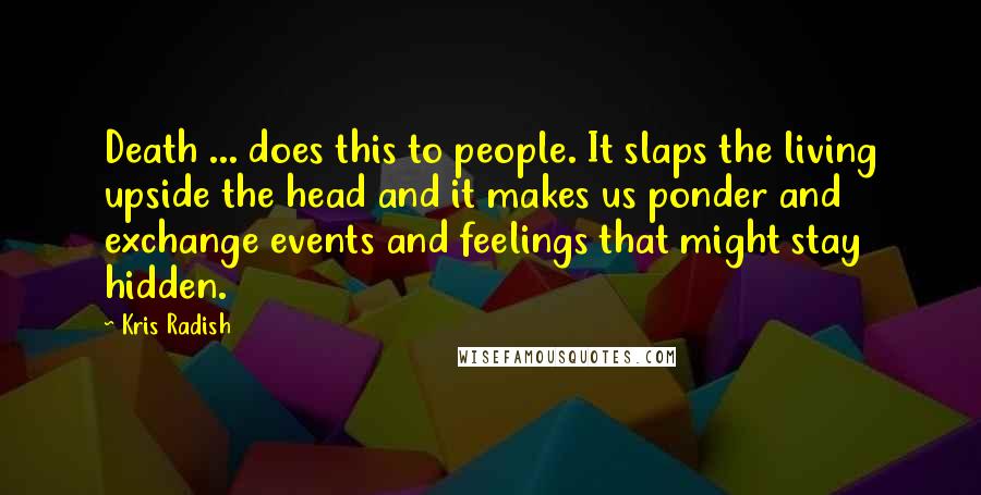 Kris Radish Quotes: Death ... does this to people. It slaps the living upside the head and it makes us ponder and exchange events and feelings that might stay hidden.