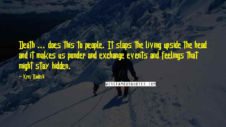 Kris Radish Quotes: Death ... does this to people. It slaps the living upside the head and it makes us ponder and exchange events and feelings that might stay hidden.