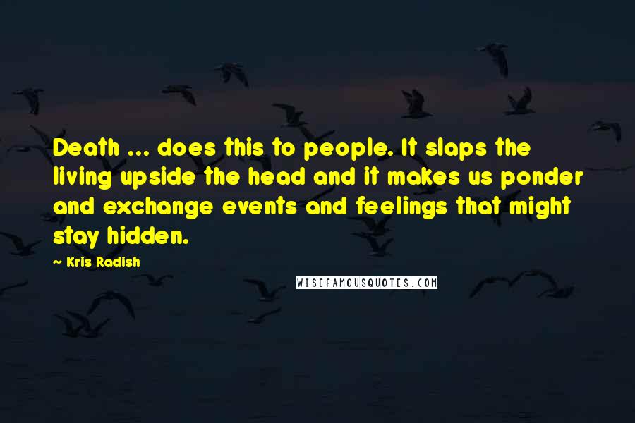 Kris Radish Quotes: Death ... does this to people. It slaps the living upside the head and it makes us ponder and exchange events and feelings that might stay hidden.