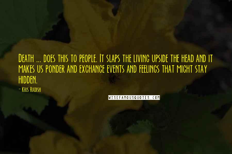 Kris Radish Quotes: Death ... does this to people. It slaps the living upside the head and it makes us ponder and exchange events and feelings that might stay hidden.