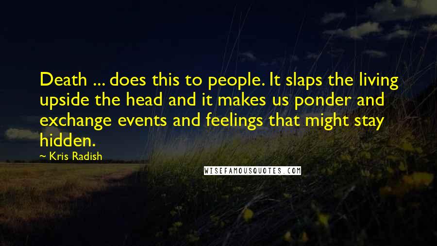 Kris Radish Quotes: Death ... does this to people. It slaps the living upside the head and it makes us ponder and exchange events and feelings that might stay hidden.