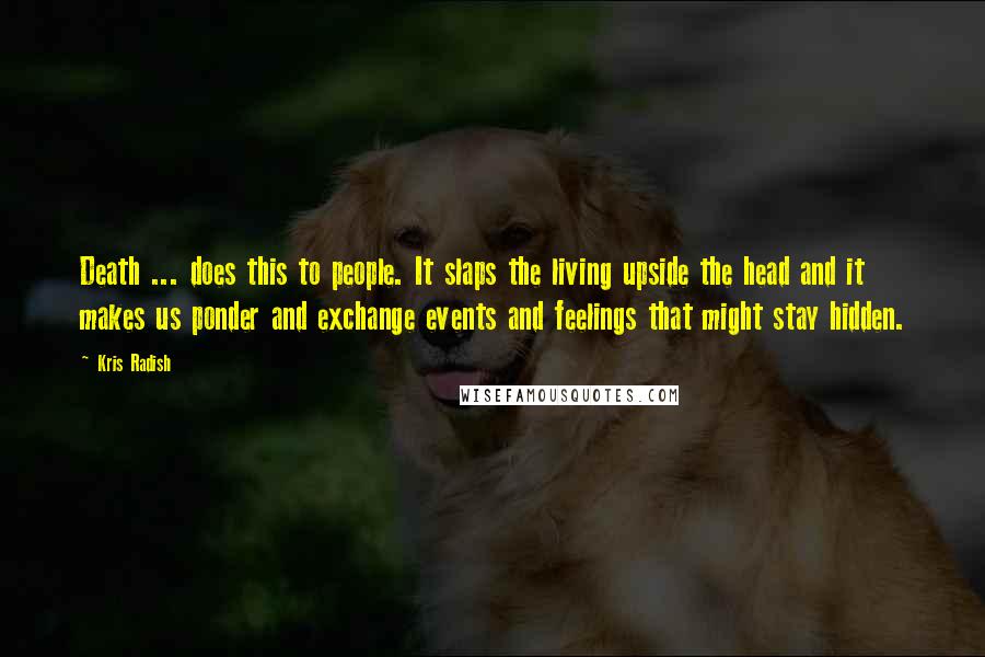 Kris Radish Quotes: Death ... does this to people. It slaps the living upside the head and it makes us ponder and exchange events and feelings that might stay hidden.