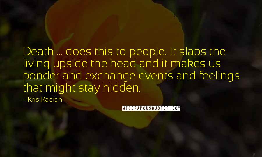 Kris Radish Quotes: Death ... does this to people. It slaps the living upside the head and it makes us ponder and exchange events and feelings that might stay hidden.