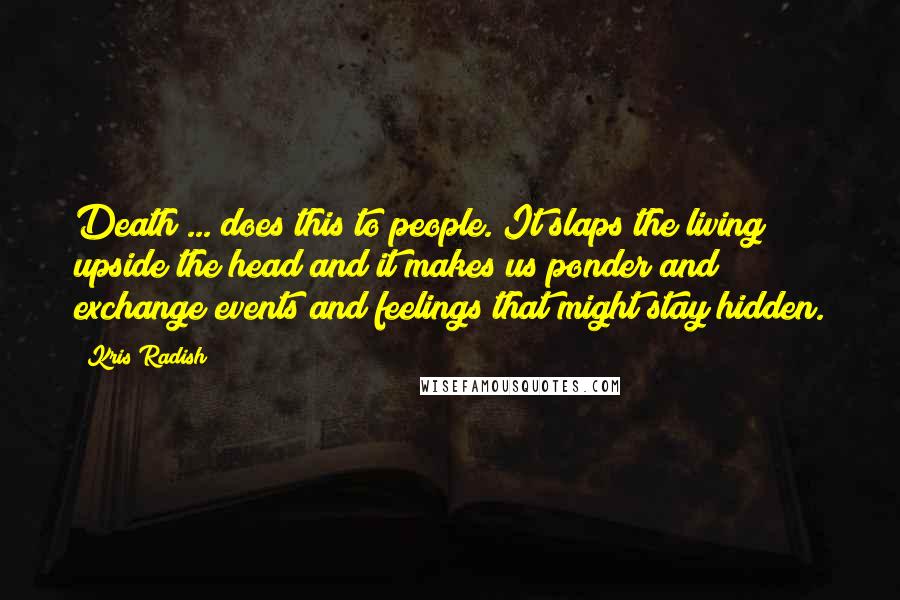 Kris Radish Quotes: Death ... does this to people. It slaps the living upside the head and it makes us ponder and exchange events and feelings that might stay hidden.