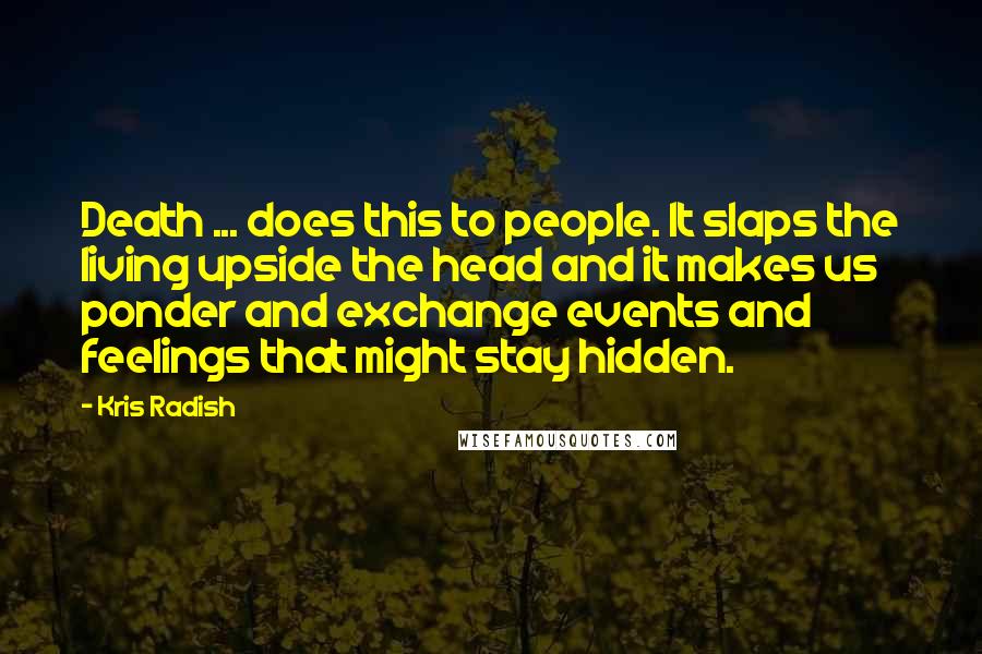 Kris Radish Quotes: Death ... does this to people. It slaps the living upside the head and it makes us ponder and exchange events and feelings that might stay hidden.