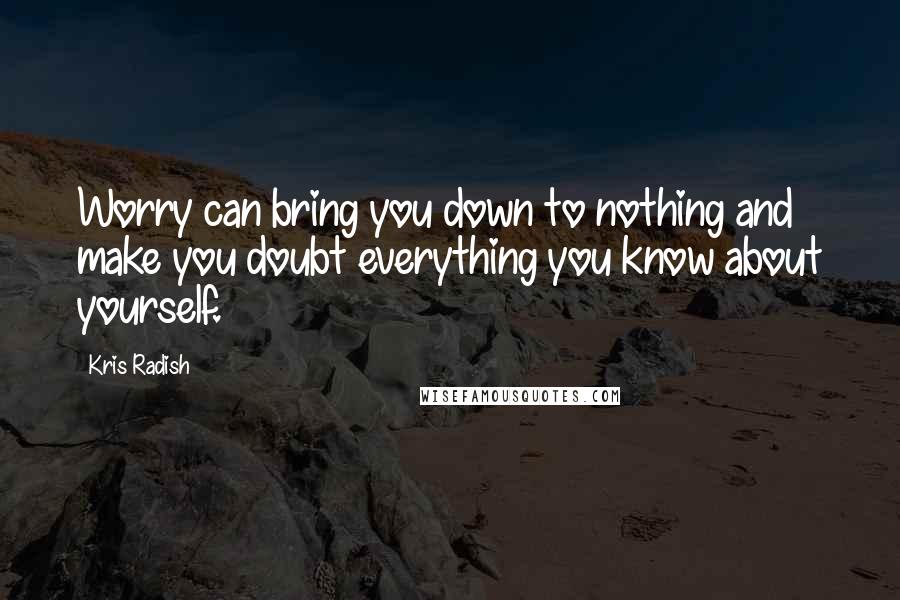 Kris Radish Quotes: Worry can bring you down to nothing and make you doubt everything you know about yourself.