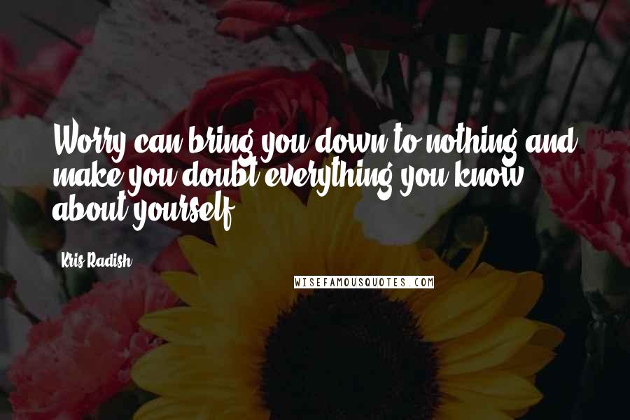 Kris Radish Quotes: Worry can bring you down to nothing and make you doubt everything you know about yourself.