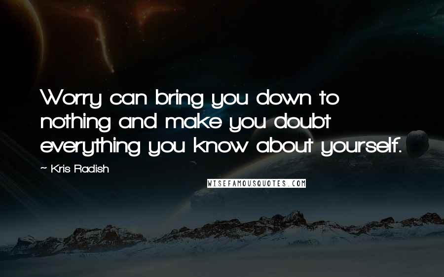 Kris Radish Quotes: Worry can bring you down to nothing and make you doubt everything you know about yourself.