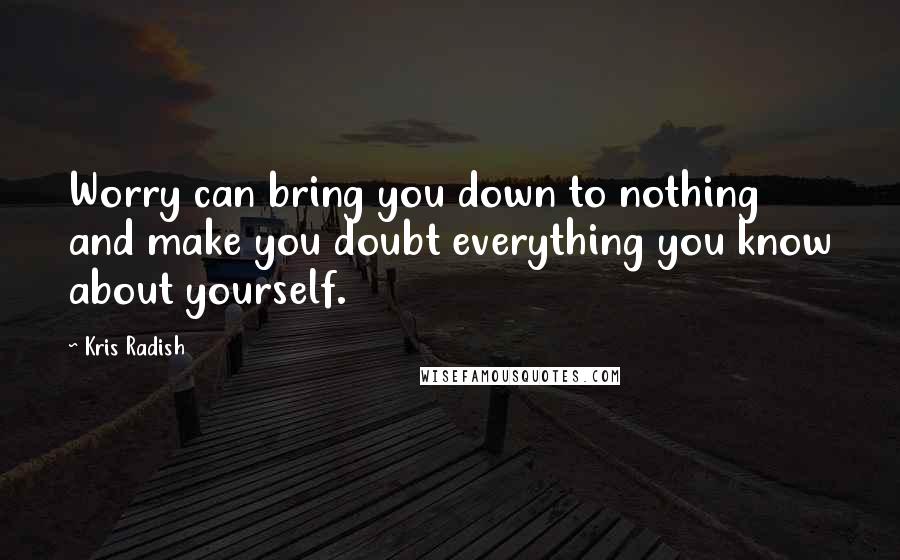 Kris Radish Quotes: Worry can bring you down to nothing and make you doubt everything you know about yourself.