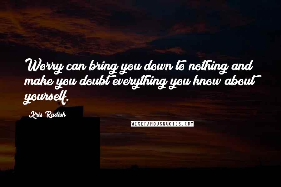 Kris Radish Quotes: Worry can bring you down to nothing and make you doubt everything you know about yourself.