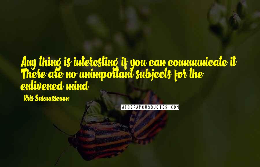 Kris Saknussemm Quotes: Any thing is interesting if you can communicate it. There are no unimportant subjects for the enlivened mind.