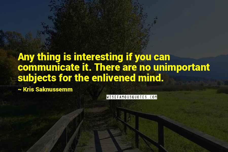 Kris Saknussemm Quotes: Any thing is interesting if you can communicate it. There are no unimportant subjects for the enlivened mind.