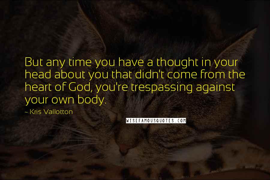 Kris Vallotton Quotes: But any time you have a thought in your head about you that didn't come from the heart of God, you're trespassing against your own body.