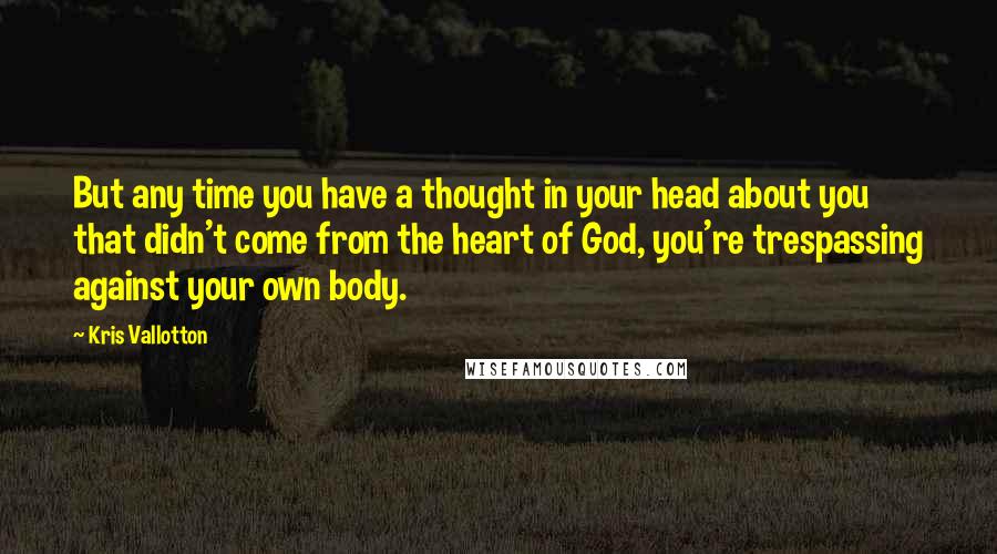 Kris Vallotton Quotes: But any time you have a thought in your head about you that didn't come from the heart of God, you're trespassing against your own body.