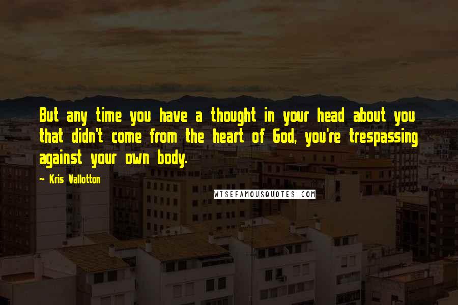 Kris Vallotton Quotes: But any time you have a thought in your head about you that didn't come from the heart of God, you're trespassing against your own body.