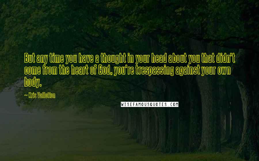 Kris Vallotton Quotes: But any time you have a thought in your head about you that didn't come from the heart of God, you're trespassing against your own body.