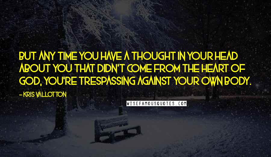 Kris Vallotton Quotes: But any time you have a thought in your head about you that didn't come from the heart of God, you're trespassing against your own body.