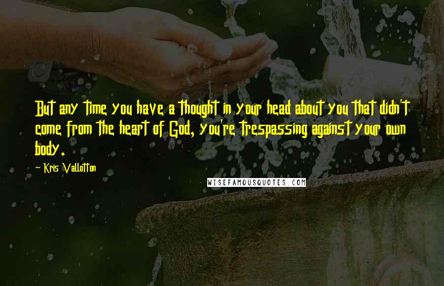 Kris Vallotton Quotes: But any time you have a thought in your head about you that didn't come from the heart of God, you're trespassing against your own body.