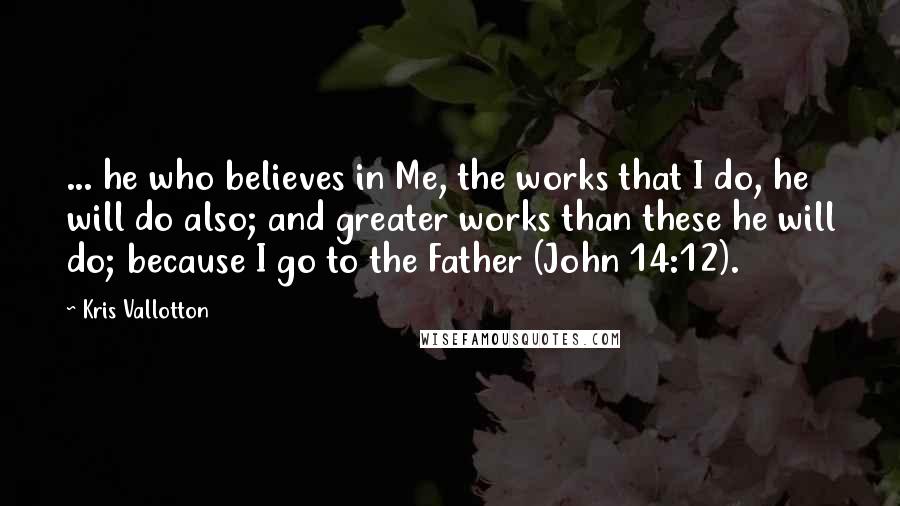 Kris Vallotton Quotes: ... he who believes in Me, the works that I do, he will do also; and greater works than these he will do; because I go to the Father (John 14:12).