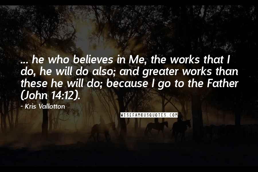 Kris Vallotton Quotes: ... he who believes in Me, the works that I do, he will do also; and greater works than these he will do; because I go to the Father (John 14:12).