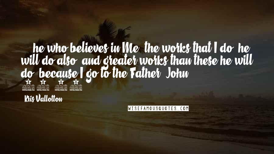 Kris Vallotton Quotes: ... he who believes in Me, the works that I do, he will do also; and greater works than these he will do; because I go to the Father (John 14:12).