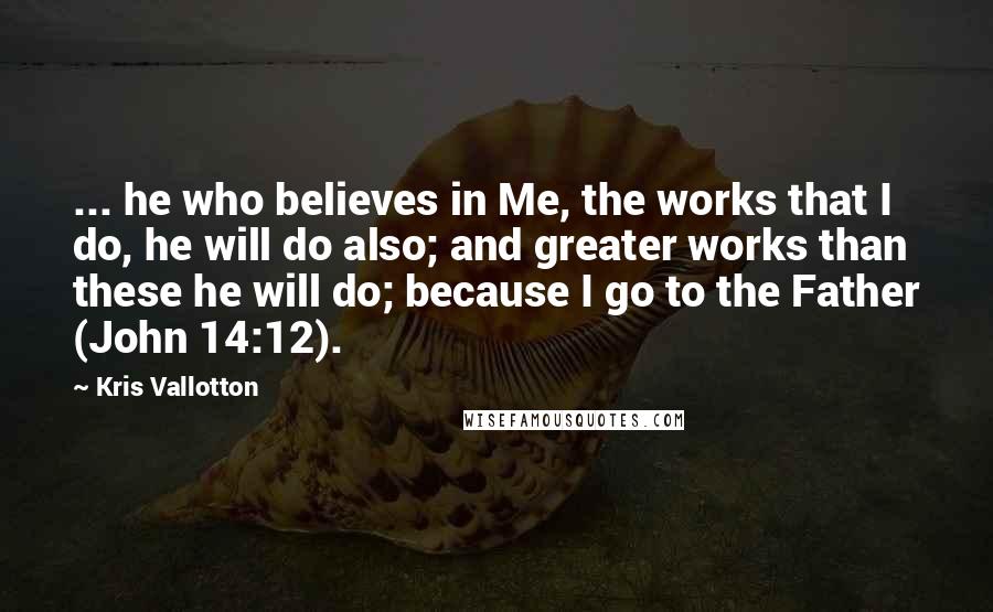 Kris Vallotton Quotes: ... he who believes in Me, the works that I do, he will do also; and greater works than these he will do; because I go to the Father (John 14:12).