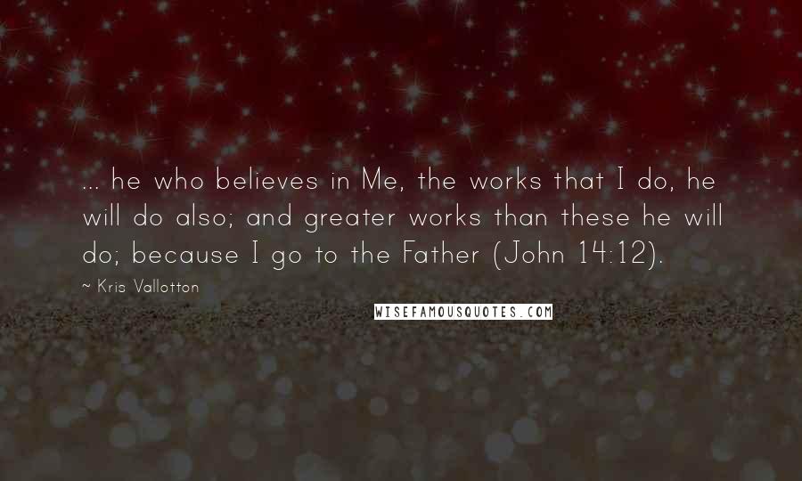 Kris Vallotton Quotes: ... he who believes in Me, the works that I do, he will do also; and greater works than these he will do; because I go to the Father (John 14:12).
