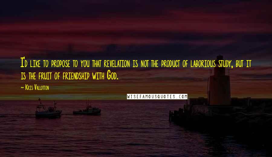 Kris Vallotton Quotes: I'd like to propose to you that revelation is not the product of laborious study, but it is the fruit of friendship with God.