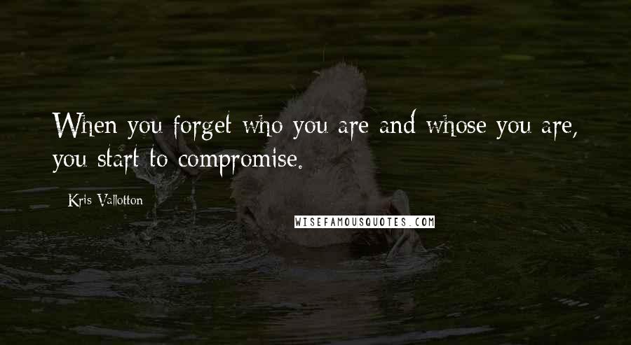 Kris Vallotton Quotes: When you forget who you are and whose you are, you start to compromise.