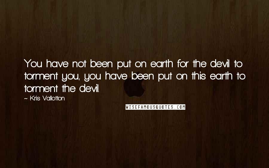 Kris Vallotton Quotes: You have not been put on earth for the devil to torment you, you have been put on this earth to torment the devil.