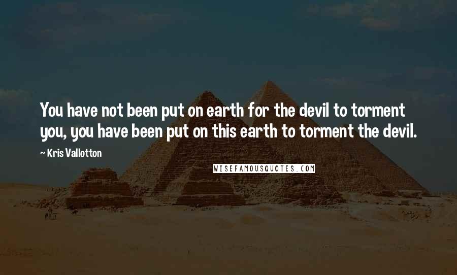 Kris Vallotton Quotes: You have not been put on earth for the devil to torment you, you have been put on this earth to torment the devil.